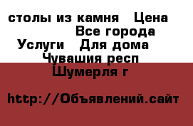 столы из камня › Цена ­ 55 000 - Все города Услуги » Для дома   . Чувашия респ.,Шумерля г.